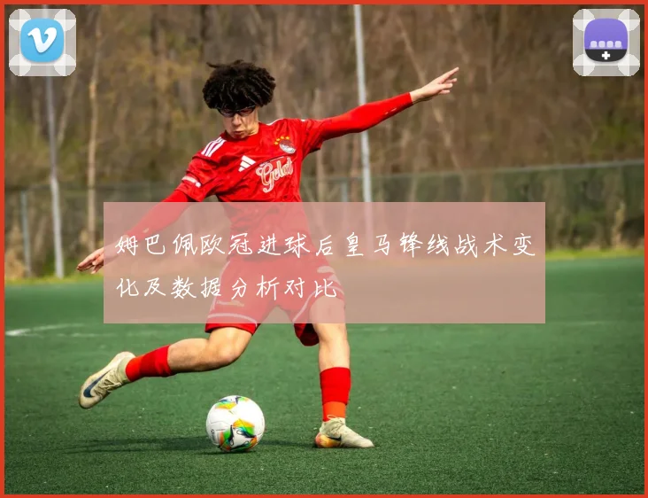 姆巴佩欧冠进球后皇马锋线战术变化及数据分析对比