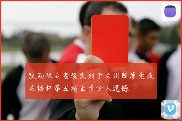 陕西联合客场失利于兰州陇原竞技足协杯第五轮止步令人遗憾