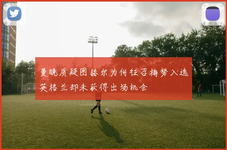 曼晚质疑图赫尔为何征召梅努入选英格兰却未获得出场机会