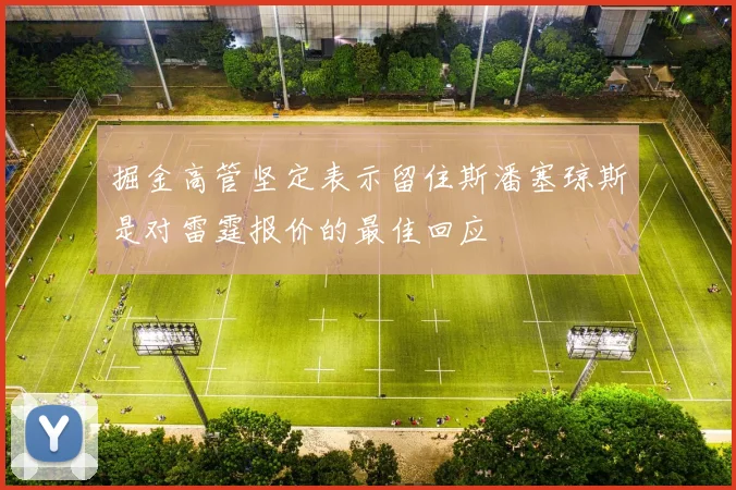掘金高管坚定表示留住斯潘塞琼斯是对雷霆报价的最佳回应