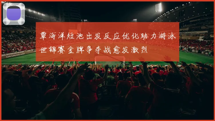 覃海洋短池出发反应优化助力游泳世锦赛金牌争夺战愈发激烈