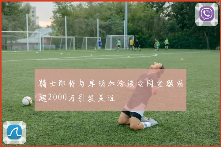骑士即将与库明加洽谈合同金额或超2000万引发关注