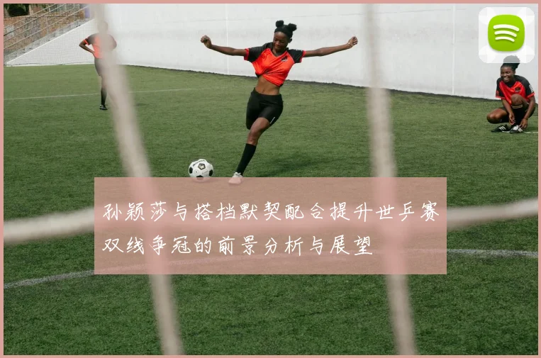孙颖莎与搭档默契配合提升世乒赛双线争冠的前景分析与展望