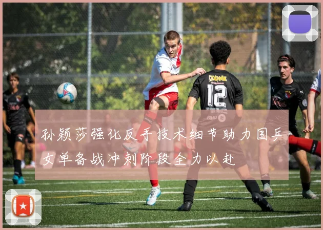 孙颖莎强化反手技术细节助力国乒女单备战冲刺阶段全力以赴